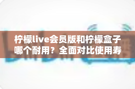 柠檬live会员版和柠檬盒子哪个耐用？全面对比使用寿命与选购指南（2025深度解析）