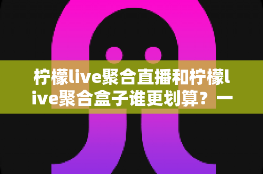 柠檬live聚合直播和柠檬live聚合盒子谁更划算?一篇文章看懂哪个性价比更高 柠檬live聚合直播和柠檬live聚合盒子谁更划算?一篇文章看懂哪个性价比更高
