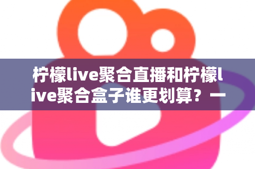 柠檬live聚合直播和柠檬live聚合盒子谁更划算?一篇文章看懂哪个性价比更高 柠檬live聚合直播和柠檬live聚合盒子谁更划算?一篇文章看懂哪个性价比更高