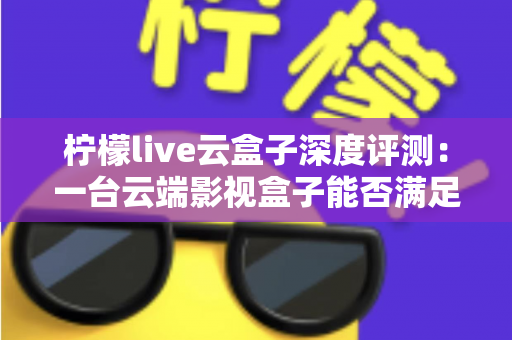 柠檬live云盒子深度评测：一台云端影视盒子能否满足全家人的观影需求？