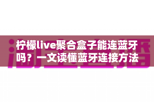 柠檬live聚合盒子能连蓝牙吗？一文读懂蓝牙连接方法、技巧与常见问题全解析