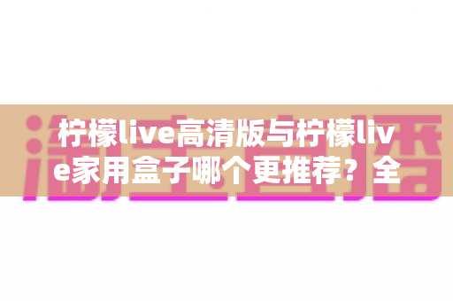 柠檬live高清版与柠檬live家用盒子哪个更推荐？全面对比测评帮你轻松做决定