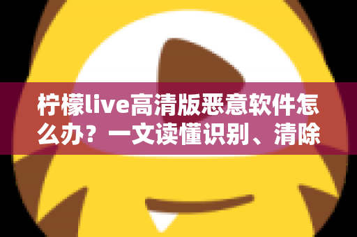 柠檬live高清版恶意软件怎么办？一文读懂识别、清除与防护全攻略
