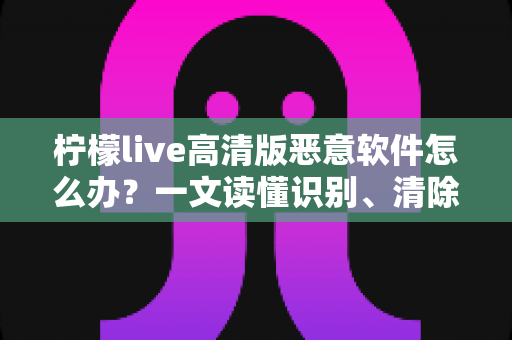 柠檬live高清版恶意软件怎么办？一文读懂识别、清除与防护全攻略