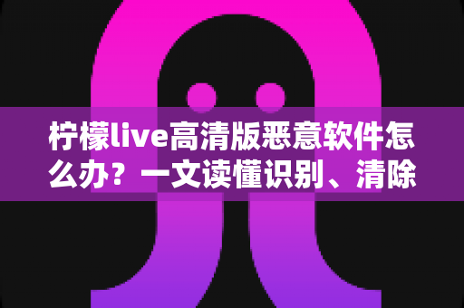 柠檬live高清版恶意软件怎么办？一文读懂识别、清除与防护全攻略