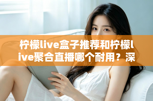 柠檬live盒子推荐和柠檬live聚合直播哪个耐用？深度对比分析帮你选对不踩坑
