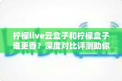 柠檬live云盒子和柠檬盒子谁更香？深度对比评测助你一次选对不踩坑