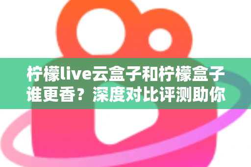 柠檬live云盒子和柠檬盒子谁更香？深度对比评测助你一次选对不踩坑