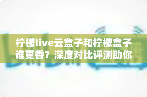 柠檬live云盒子和柠檬盒子谁更香？深度对比评测助你一次选对不踩坑