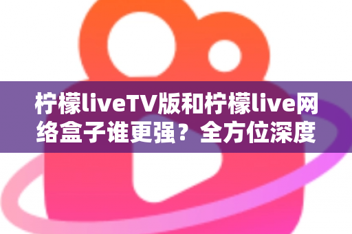 柠檬liveTV版和柠檬live网络盒子谁更强？全方位深度对比，帮你选对大屏观影方案