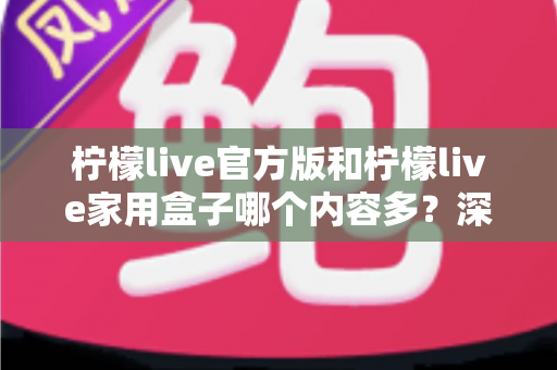 柠檬live官方版和柠檬live家用盒子哪个内容多？深度对比全解析帮你选对不踩坑