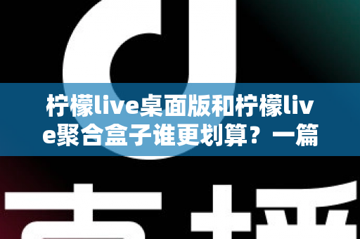 柠檬live桌面版和柠檬live聚合盒子谁更划算？一篇讲透成本与体验的深度对比指南