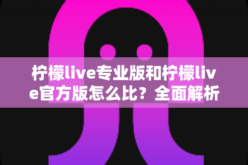 柠檬live专业版和柠檬live官方版怎么比？全面解析两大版本差异与选择指南