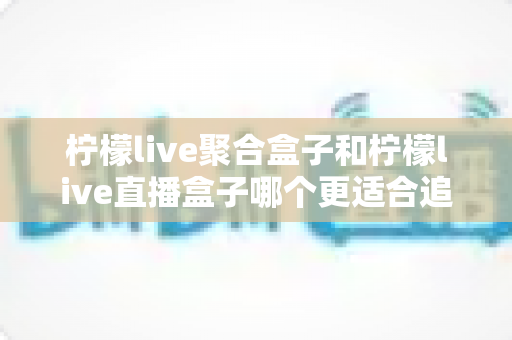 柠檬live聚合盒子和柠檬live直播盒子哪个更适合追剧？追剧党必看的深度选购指南