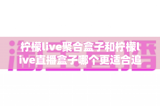 柠檬live聚合盒子和柠檬live直播盒子哪个更适合追剧？追剧党必看的深度选购指南