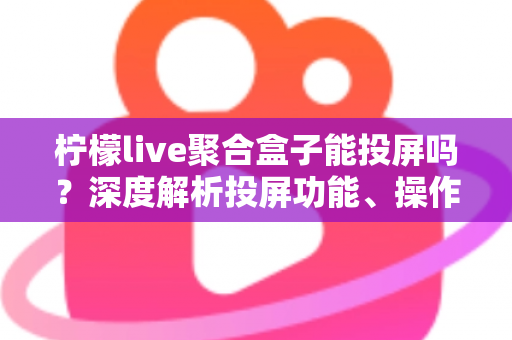 柠檬live聚合盒子能投屏吗?深度解析投屏功能、操作步骤与实用技巧全攻略 柠檬live聚合盒子能投屏吗?深度解析投屏功能、操作步骤与实用技巧全攻略
