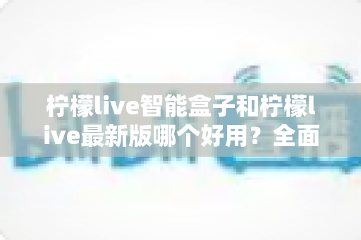 柠檬live智能盒子和柠檬live最新版哪个好用?全面对比助你轻松做出最佳选择 柠檬live智能盒子和柠檬live最新版哪个好用?全面对比助你轻松做出最佳选择
