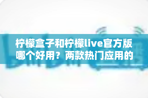 柠檬盒子和柠檬live官方版哪个好用？两款热门应用的全方位深度对比指南