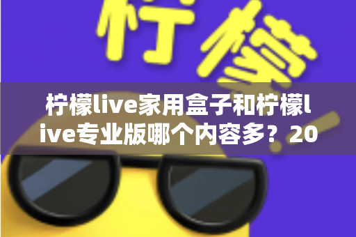 柠檬live家用盒子和柠檬live专业版哪个内容多？2025最全对比评测，帮你选对不踩坑