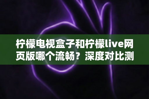 柠檬电视盒子和柠檬live网页版哪个流畅？深度对比测评助你选出最佳观影方案