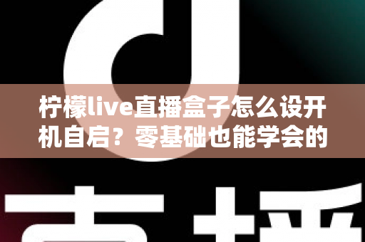 柠檬live直播盒子怎么设开机自启？零基础也能学会的完整设置教程与实用技巧