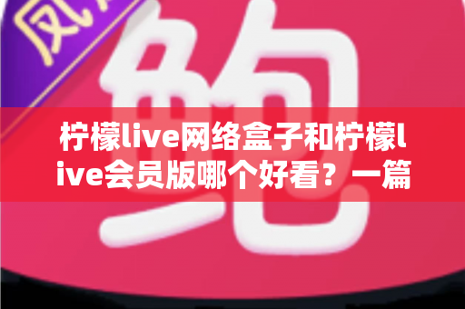 柠檬live网络盒子和柠檬live会员版哪个好看？一篇文章帮你选对不选贵