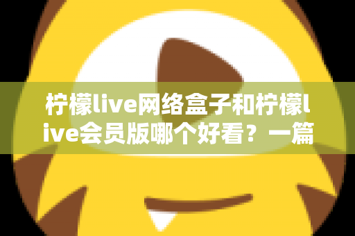 柠檬live网络盒子和柠檬live会员版哪个好看？一篇文章帮你选对不选贵