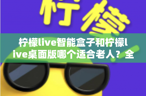 柠檬live智能盒子和柠檬live桌面版哪个适合老人?全面对比分析与贴心选购指南 柠檬live智能盒子和柠檬live桌面版哪个适合老人?全面对比分析与贴心选购指南