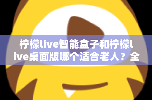 柠檬live智能盒子和柠檬live桌面版哪个适合老人？全面对比分析与贴心选购指南