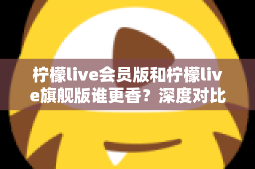 柠檬live会员版和柠檬live旗舰版谁更香?深度对比帮你选对版本不花冤枉钱 柠檬live会员版和柠檬live旗舰版谁更香?深度对比帮你选对版本不花冤枉钱