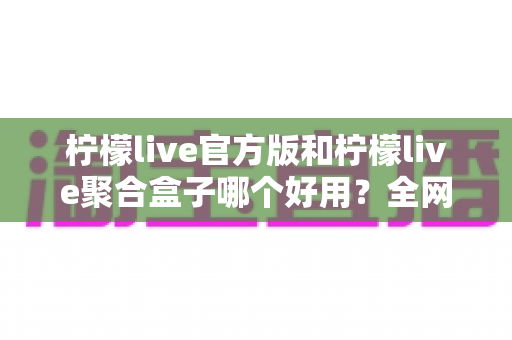 柠檬live官方版和柠檬live聚合盒子哪个好用？全网最全对比评测与选择指南