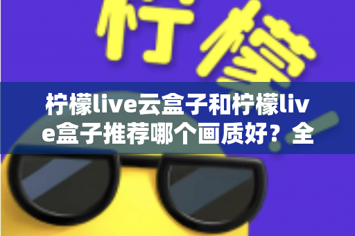 柠檬live云盒子和柠檬live盒子推荐哪个画质好？全维度画质对比与选购指南深度解析