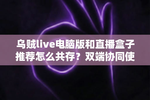 乌贼live电脑版和直播盒子推荐怎么共存？双端协同使用全攻略与实战技巧分享