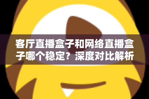 客厅直播盒子和网络直播盒子哪个稳定?深度对比解析与实用选购指南 客厅直播盒子和网络直播盒子哪个稳定?深度对比解析与实用选购指南