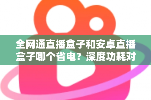 全网通直播盒子和安卓直播盒子哪个省电？深度功耗对比分析与节能选购指南
