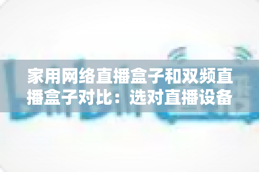 家用网络直播盒子和双频直播盒子对比：选对直播设备让画面流畅不掉线的完整指南