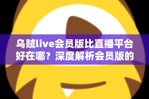 乌贼live会员版比直播平台好在哪？深度解析会员版的独特优势与真实使用体验