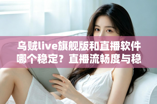 乌贼live旗舰版和直播软件哪个稳定？直播流畅度与稳定性全面对比指南