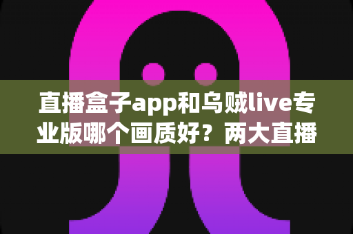 直播盒子app和乌贼live专业版哪个画质好？两大直播平台清晰度深度对比与选购全指南