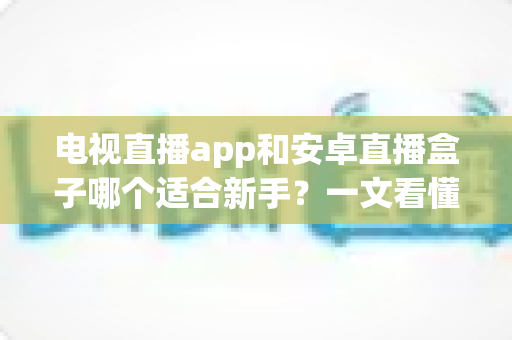 电视直播app和安卓直播盒子哪个适合新手？一文看懂选购要点与使用指南