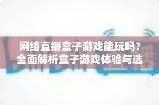 网络直播盒子游戏能玩吗?全面解析盒子游戏体验与选购指南 网络直播盒子游戏能玩吗?全面解析盒子游戏体验与选购指南