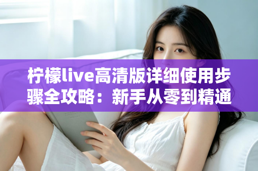 柠檬live高清版详细使用步骤全攻略：新手从零到精通的完整操作指南
