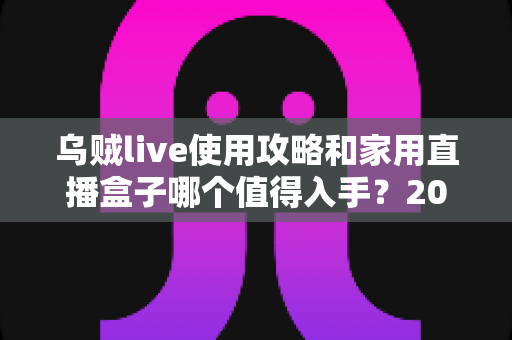 乌贼live使用攻略和家用直播盒子哪个值得入手？2025最全选购与实操指南一文讲透