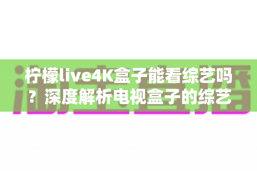 柠檬live4K盒子能看综艺吗?深度解析电视盒子的综艺观看体验与实用指南 柠檬live4K盒子能看综艺吗?深度解析电视盒子的综艺观看体验与实用指南