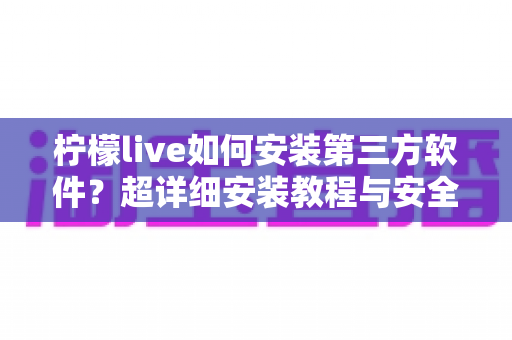 柠檬live如何安装第三方软件？超详细安装教程与安全避坑指南