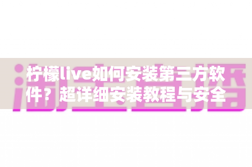 柠檬live如何安装第三方软件？超详细安装教程与安全避坑指南