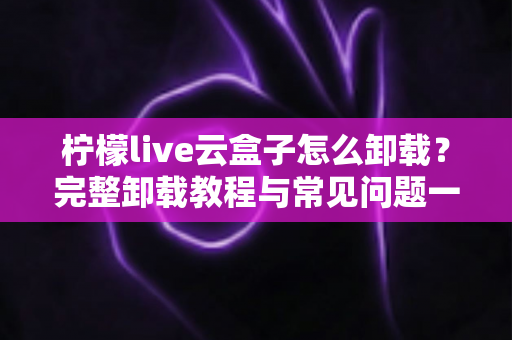 柠檬live云盒子怎么卸载？完整卸载教程与常见问题一站式解决指南