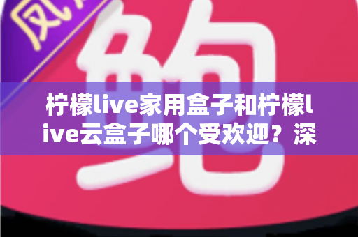柠檬live家用盒子和柠檬live云盒子哪个受欢迎？深度对比与选购全指南