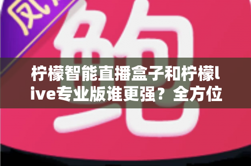 柠檬智能直播盒子和柠檬live专业版谁更强？全方位深度对比评测，帮你选对直播神器