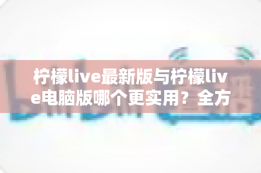 柠檬live最新版与柠檬live电脑版哪个更实用？全方位深度对比评测，帮你找到最适合自己的观看方式